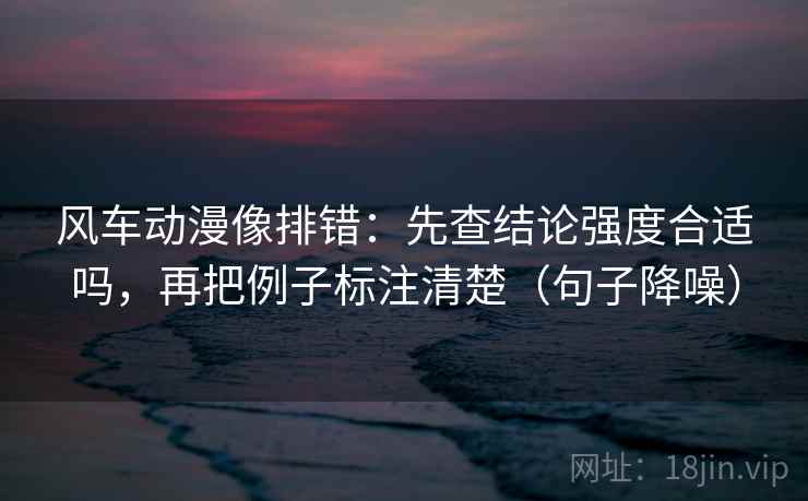 风车动漫像排错：先查结论强度合适吗，再把例子标注清楚（句子降噪）