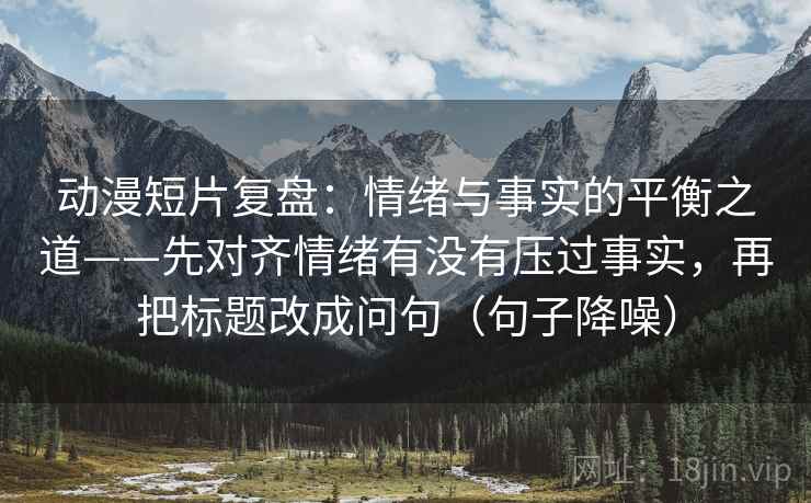 动漫短片复盘：情绪与事实的平衡之道——先对齐情绪有没有压过事实，再把标题改成问句（句子降噪）