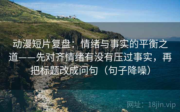 动漫短片复盘：情绪与事实的平衡之道——先对齐情绪有没有压过事实，再把标题改成问句（句子降噪）