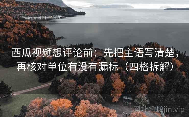 西瓜视频想评论前：先把主语写清楚，再核对单位有没有漏标（四格拆解）