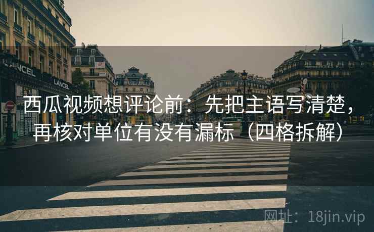 西瓜视频想评论前：先把主语写清楚，再核对单位有没有漏标（四格拆解）