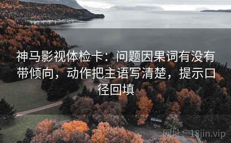 神马影视体检卡：问题因果词有没有带倾向，动作把主语写清楚，提示口径回填