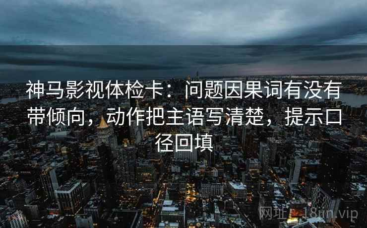 神马影视体检卡：问题因果词有没有带倾向，动作把主语写清楚，提示口径回填